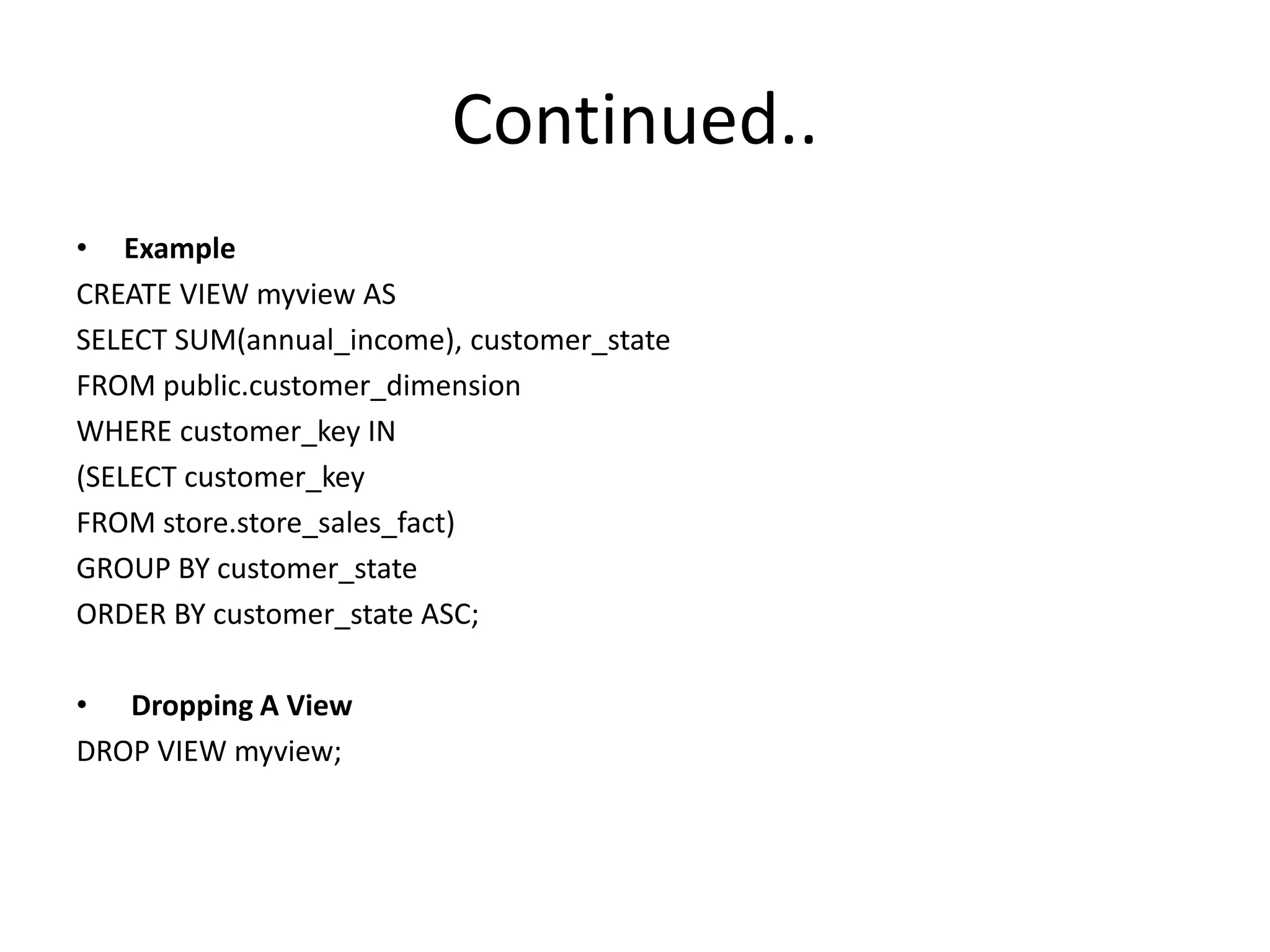 Continued..
• Example
CREATE VIEW myview AS
SELECT SUM(annual_income), customer_state
FROM public.customer_dimension
WHERE customer_key IN
(SELECT customer_key
FROM store.store_sales_fact)
GROUP BY customer_state
ORDER BY customer_state ASC;
• Dropping A View
DROP VIEW myview;
 