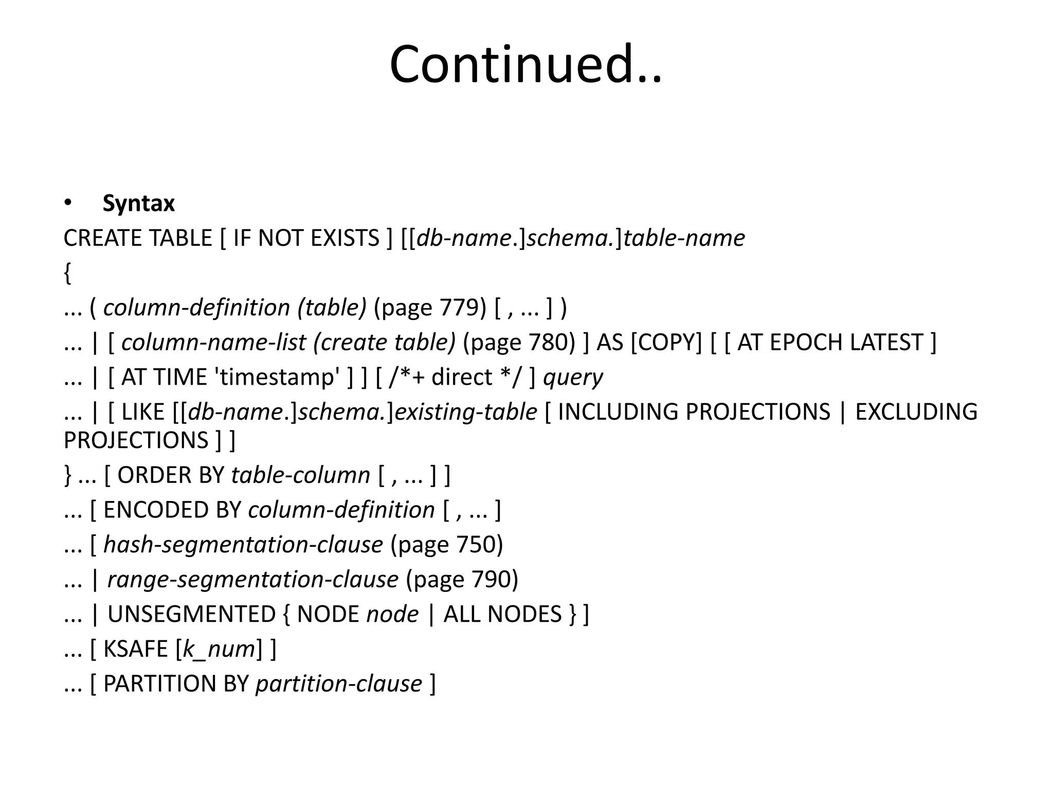Continued..
• Syntax
CREATE TABLE [ IF NOT EXISTS ] [[db-name.]schema.]table-name
{
... ( column-definition (table) (page 779) [ , ... ] )
... | [ column-name-list (create table) (page 780) ] AS [COPY] [ [ AT EPOCH LATEST ]
... | [ AT TIME 'timestamp' ] ] [ /*+ direct */ ] query
... | [ LIKE [[db-name.]schema.]existing-table [ INCLUDING PROJECTIONS | EXCLUDING
PROJECTIONS ] ]
} ... [ ORDER BY table-column [ , ... ] ]
... [ ENCODED BY column-definition [ , ... ]
... [ hash-segmentation-clause (page 750)
... | range-segmentation-clause (page 790)
... | UNSEGMENTED { NODE node | ALL NODES } ]
... [ KSAFE [k_num] ]
... [ PARTITION BY partition-clause ]
 