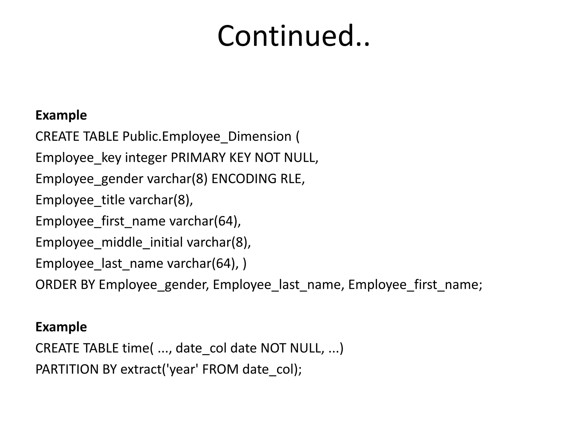 Continued..
Example
CREATE TABLE Public.Employee_Dimension (
Employee_key integer PRIMARY KEY NOT NULL,
Employee_gender varchar(8) ENCODING RLE,
Employee_title varchar(8),
Employee_first_name varchar(64),
Employee_middle_initial varchar(8),
Employee_last_name varchar(64), )
ORDER BY Employee_gender, Employee_last_name, Employee_first_name;
Example
CREATE TABLE time( ..., date_col date NOT NULL, ...)
PARTITION BY extract('year' FROM date_col);
 
