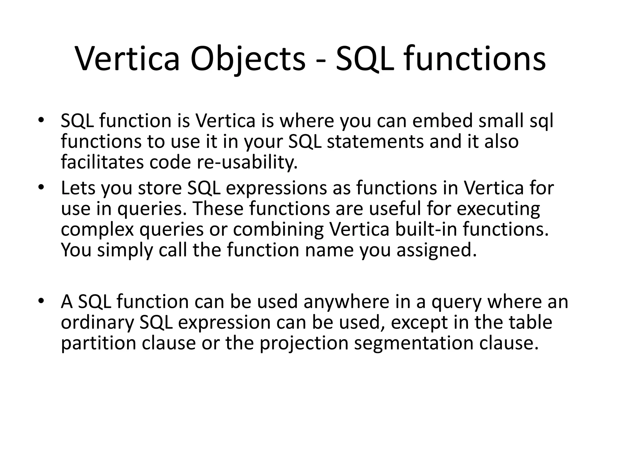Vertica Objects - SQL functions
• SQL function is Vertica is where you can embed small sql
functions to use it in your SQL statements and it also
facilitates code re-usability.
• Lets you store SQL expressions as functions in Vertica for
use in queries. These functions are useful for executing
complex queries or combining Vertica built-in functions.
You simply call the function name you assigned.
• A SQL function can be used anywhere in a query where an
ordinary SQL expression can be used, except in the table
partition clause or the projection segmentation clause.
 