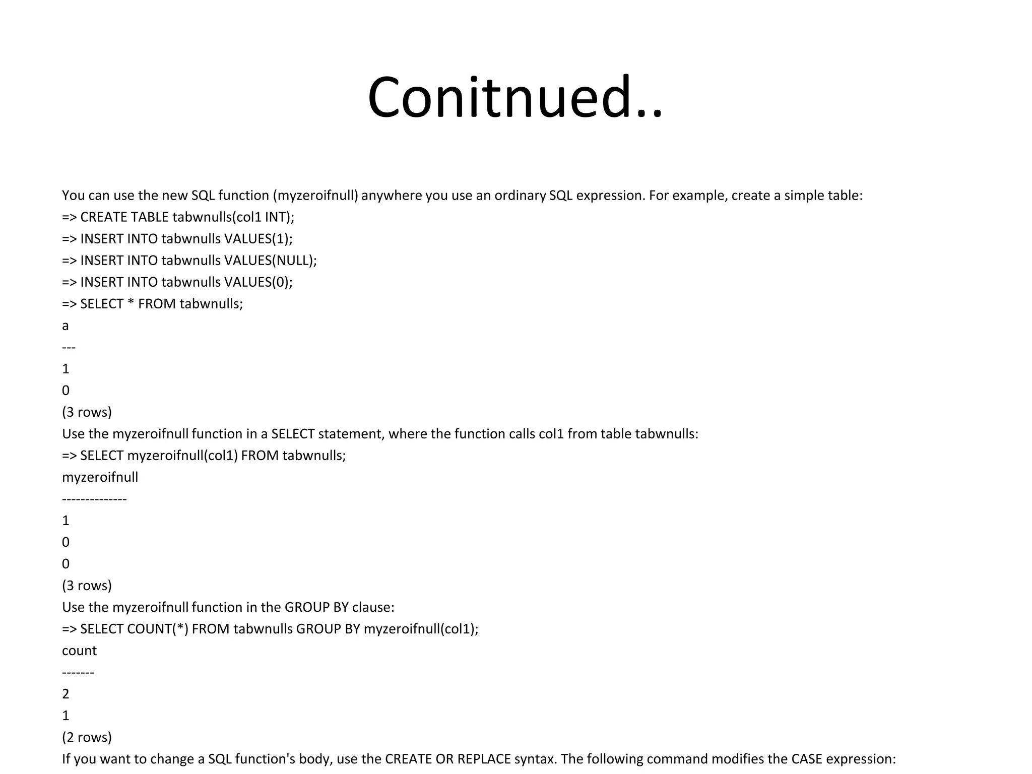 Conitnued..
You can use the new SQL function (myzeroifnull) anywhere you use an ordinary SQL expression. For example, create a simple table:
=> CREATE TABLE tabwnulls(col1 INT);
=> INSERT INTO tabwnulls VALUES(1);
=> INSERT INTO tabwnulls VALUES(NULL);
=> INSERT INTO tabwnulls VALUES(0);
=> SELECT * FROM tabwnulls;
a
---
1
0
(3 rows)
Use the myzeroifnull function in a SELECT statement, where the function calls col1 from table tabwnulls:
=> SELECT myzeroifnull(col1) FROM tabwnulls;
myzeroifnull
--------------
1
0
0
(3 rows)
Use the myzeroifnull function in the GROUP BY clause:
=> SELECT COUNT(*) FROM tabwnulls GROUP BY myzeroifnull(col1);
count
-------
2
1
(2 rows)
If you want to change a SQL function's body, use the CREATE OR REPLACE syntax. The following command modifies the CASE expression:
 