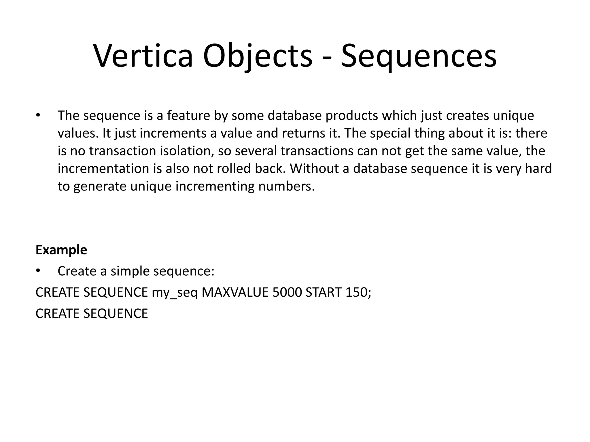 Vertica Objects - Sequences
• The sequence is a feature by some database products which just creates unique
values. It just increments a value and returns it. The special thing about it is: there
is no transaction isolation, so several transactions can not get the same value, the
incrementation is also not rolled back. Without a database sequence it is very hard
to generate unique incrementing numbers.
Example
• Create a simple sequence:
CREATE SEQUENCE my_seq MAXVALUE 5000 START 150;
CREATE SEQUENCE
 
