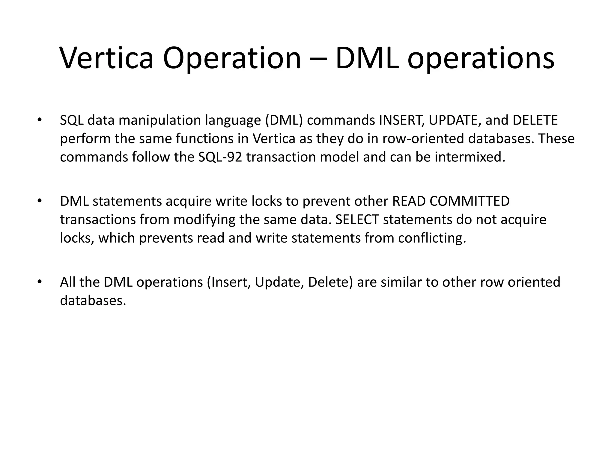Vertica Operation – DML operations
• SQL data manipulation language (DML) commands INSERT, UPDATE, and DELETE
perform the same functions in Vertica as they do in row-oriented databases. These
commands follow the SQL-92 transaction model and can be intermixed.
• DML statements acquire write locks to prevent other READ COMMITTED
transactions from modifying the same data. SELECT statements do not acquire
locks, which prevents read and write statements from conflicting.
• All the DML operations (Insert, Update, Delete) are similar to other row oriented
databases.
 