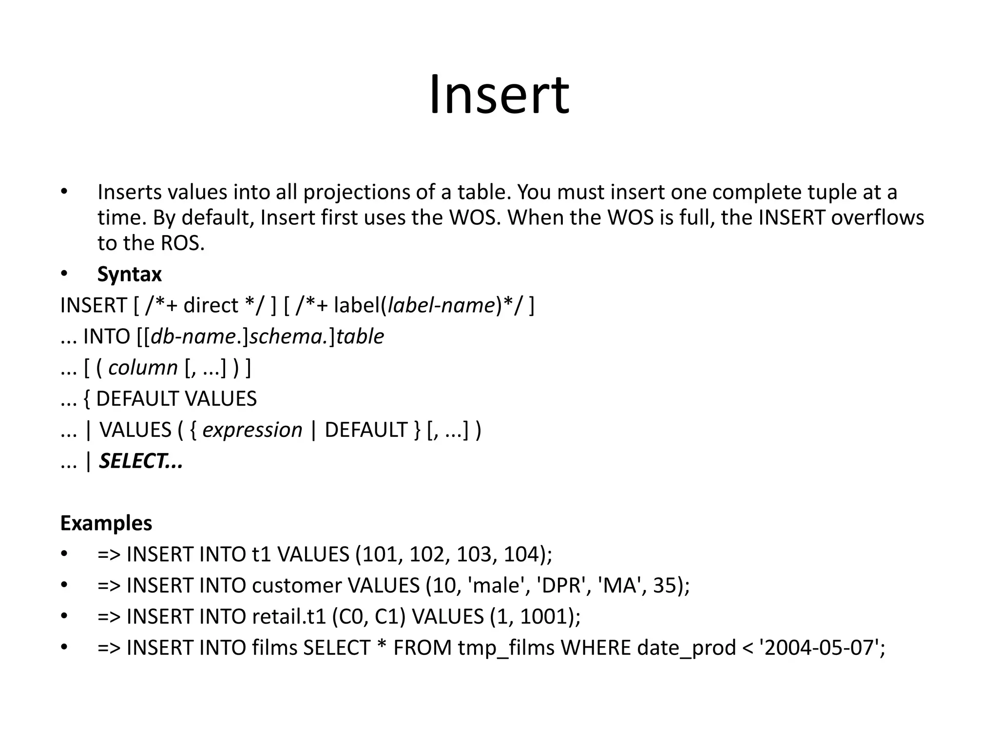Insert
• Inserts values into all projections of a table. You must insert one complete tuple at a
time. By default, Insert first uses the WOS. When the WOS is full, the INSERT overflows
to the ROS.
• Syntax
INSERT [ /*+ direct */ ] [ /*+ label(label-name)*/ ]
... INTO [[db-name.]schema.]table
... [ ( column [, ...] ) ]
... { DEFAULT VALUES
... | VALUES ( { expression | DEFAULT } [, ...] )
... | SELECT...
Examples
• => INSERT INTO t1 VALUES (101, 102, 103, 104);
• => INSERT INTO customer VALUES (10, 'male', 'DPR', 'MA', 35);
• => INSERT INTO retail.t1 (C0, C1) VALUES (1, 1001);
• => INSERT INTO films SELECT * FROM tmp_films WHERE date_prod < '2004-05-07';
 