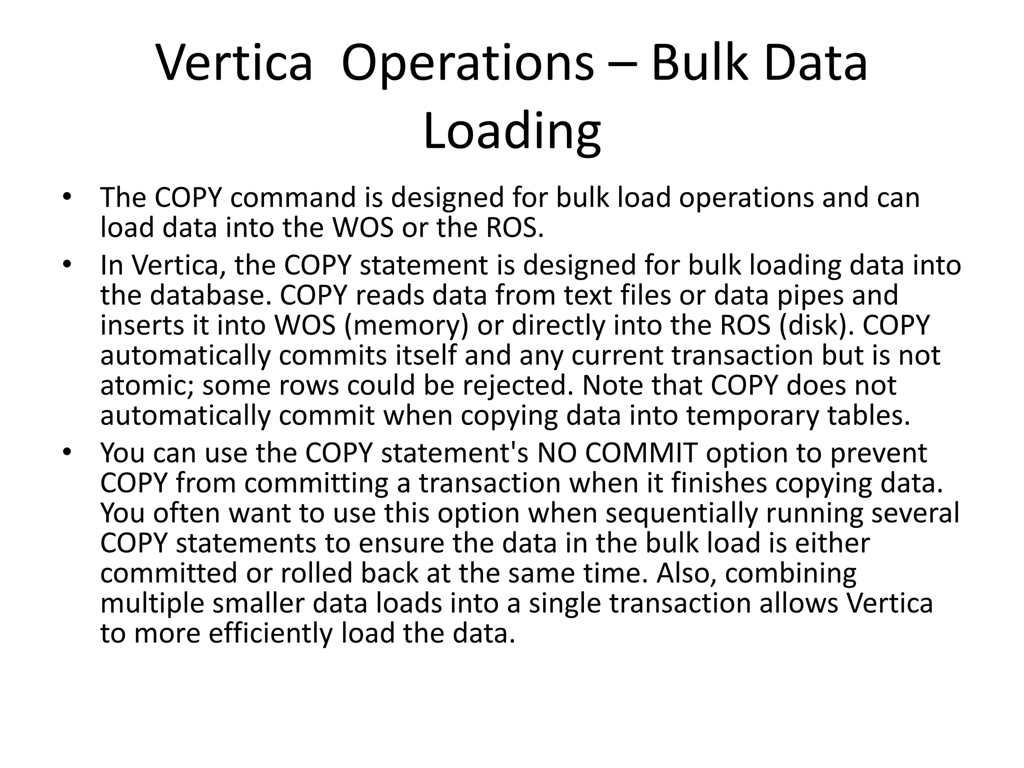 Vertica Operations – Bulk Data
Loading
• The COPY command is designed for bulk load operations and can
load data into the WOS or the ROS.
• In Vertica, the COPY statement is designed for bulk loading data into
the database. COPY reads data from text files or data pipes and
inserts it into WOS (memory) or directly into the ROS (disk). COPY
automatically commits itself and any current transaction but is not
atomic; some rows could be rejected. Note that COPY does not
automatically commit when copying data into temporary tables.
• You can use the COPY statement's NO COMMIT option to prevent
COPY from committing a transaction when it finishes copying data.
You often want to use this option when sequentially running several
COPY statements to ensure the data in the bulk load is either
committed or rolled back at the same time. Also, combining
multiple smaller data loads into a single transaction allows Vertica
to more efficiently load the data.
 