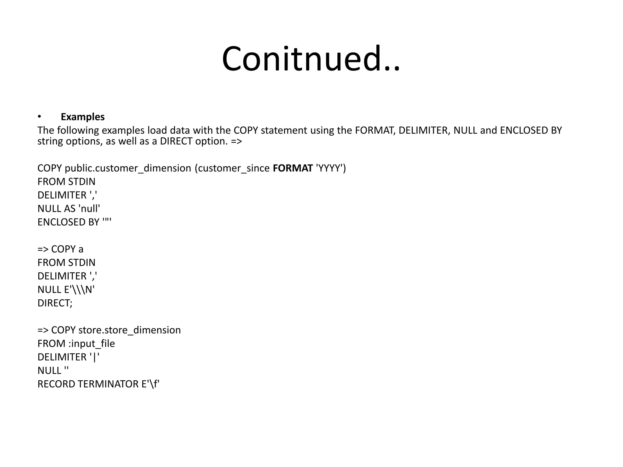 Conitnued..
• Examples
The following examples load data with the COPY statement using the FORMAT, DELIMITER, NULL and ENCLOSED BY
string options, as well as a DIRECT option. =>
COPY public.customer_dimension (customer_since FORMAT 'YYYY')
FROM STDIN
DELIMITER ','
NULL AS 'null'
ENCLOSED BY '"'
=> COPY a
FROM STDIN
DELIMITER ','
NULL E'N'
DIRECT;
=> COPY store.store_dimension
FROM :input_file
DELIMITER '|'
NULL ''
RECORD TERMINATOR E'f'
 