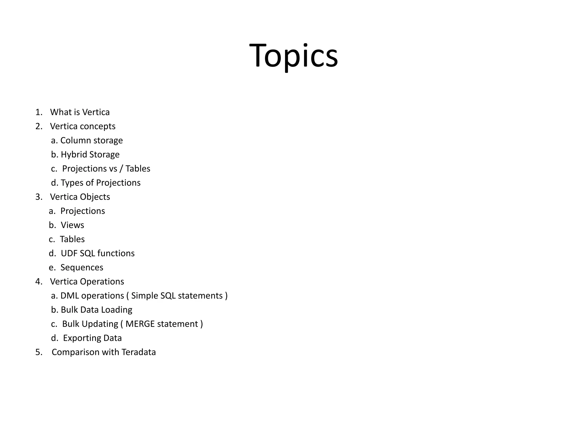 Topics
1. What is Vertica
2. Vertica concepts
a. Column storage
b. Hybrid Storage
c. Projections vs / Tables
d. Types of Projections
3. Vertica Objects
a. Projections
b. Views
c. Tables
d. UDF SQL functions
e. Sequences
4. Vertica Operations
a. DML operations ( Simple SQL statements )
b. Bulk Data Loading
c. Bulk Updating ( MERGE statement )
d. Exporting Data
5. Comparison with Teradata
 