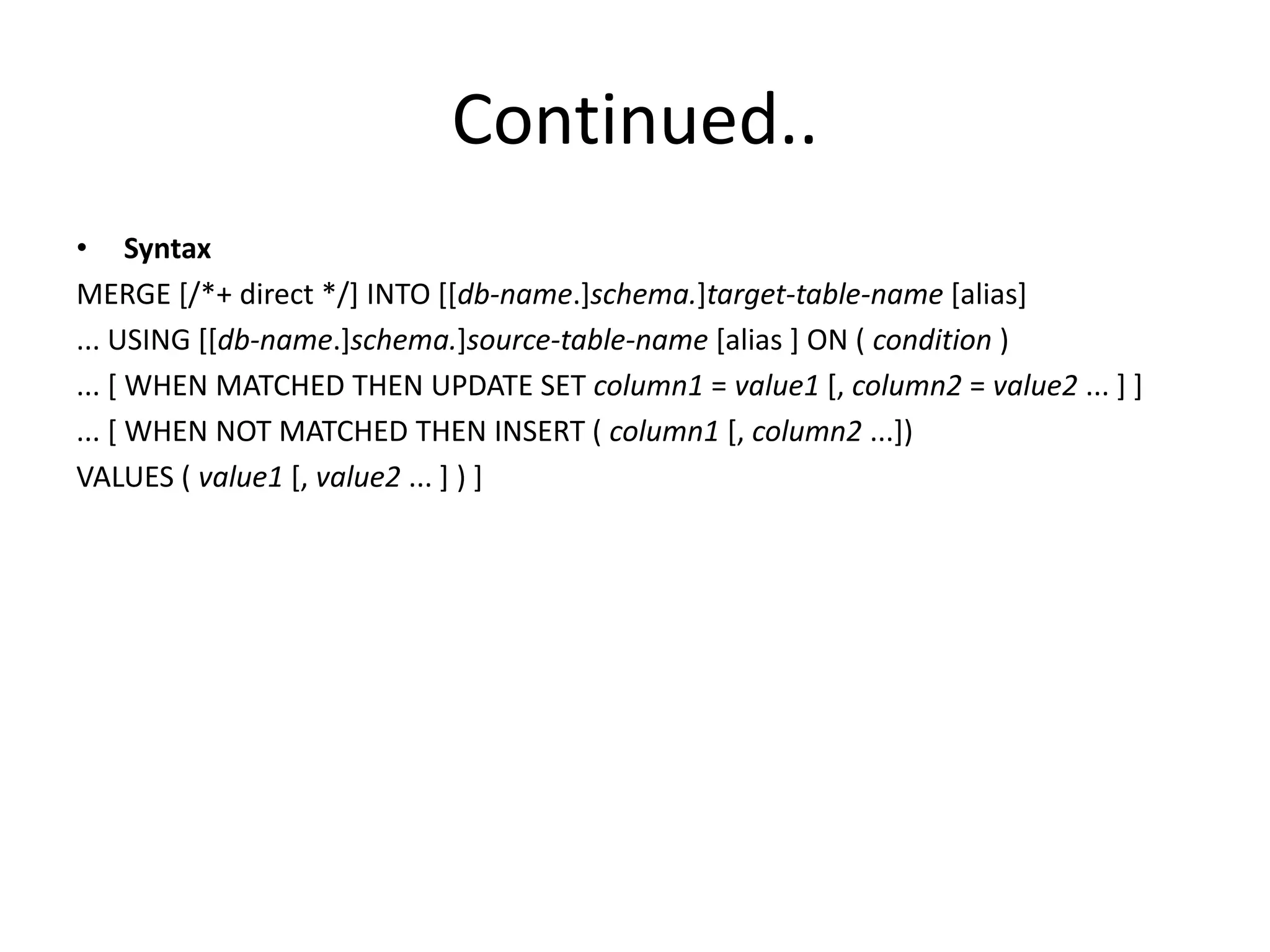 Continued..
• Syntax
MERGE [/*+ direct */] INTO [[db-name.]schema.]target-table-name [alias]
... USING [[db-name.]schema.]source-table-name [alias ] ON ( condition )
... [ WHEN MATCHED THEN UPDATE SET column1 = value1 [, column2 = value2 ... ] ]
... [ WHEN NOT MATCHED THEN INSERT ( column1 [, column2 ...])
VALUES ( value1 [, value2 ... ] ) ]
 