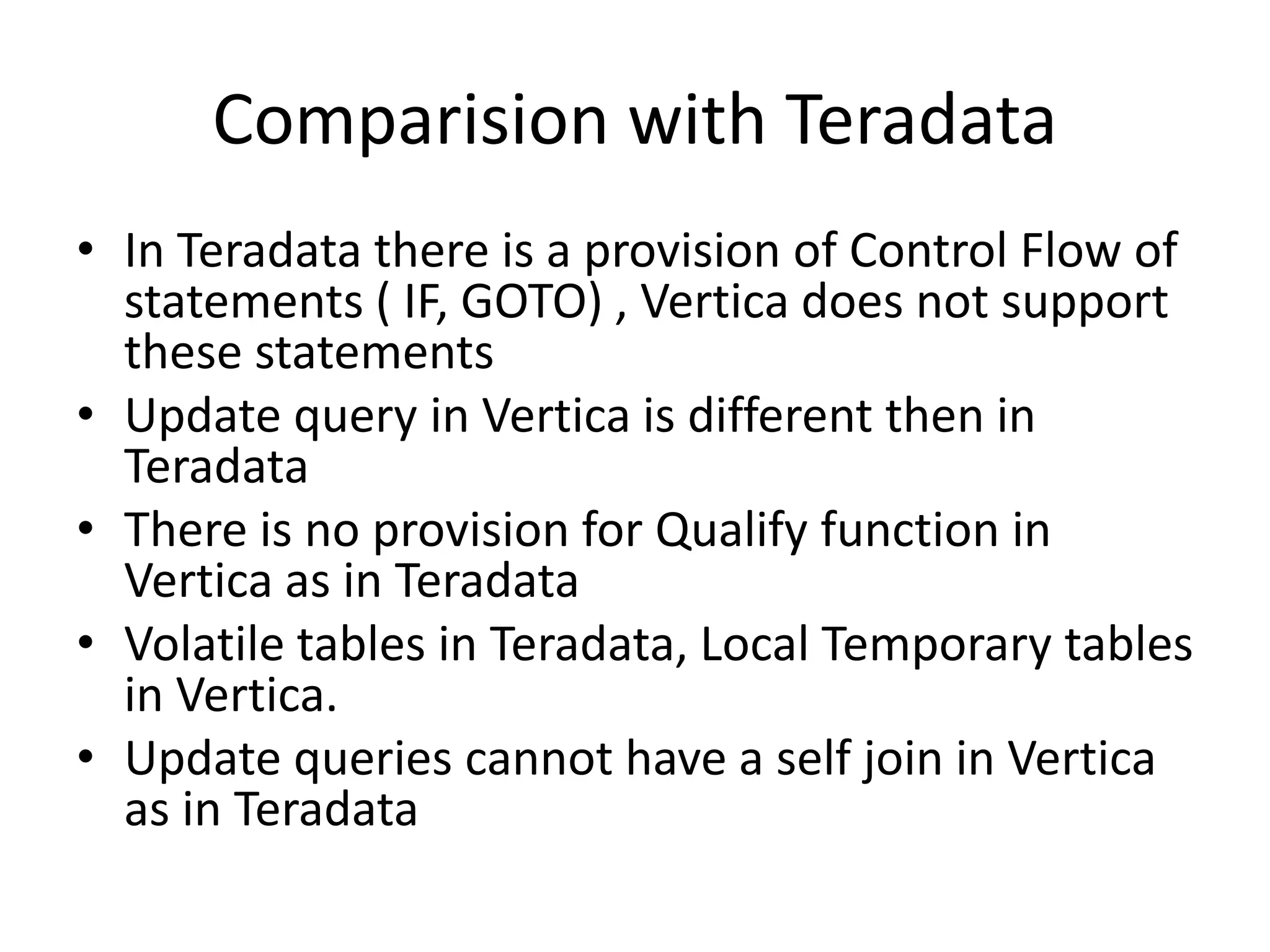 Comparision with Teradata
• In Teradata there is a provision of Control Flow of
statements ( IF, GOTO) , Vertica does not support
these statements
• Update query in Vertica is different then in
Teradata
• There is no provision for Qualify function in
Vertica as in Teradata
• Volatile tables in Teradata, Local Temporary tables
in Vertica.
• Update queries cannot have a self join in Vertica
as in Teradata
 