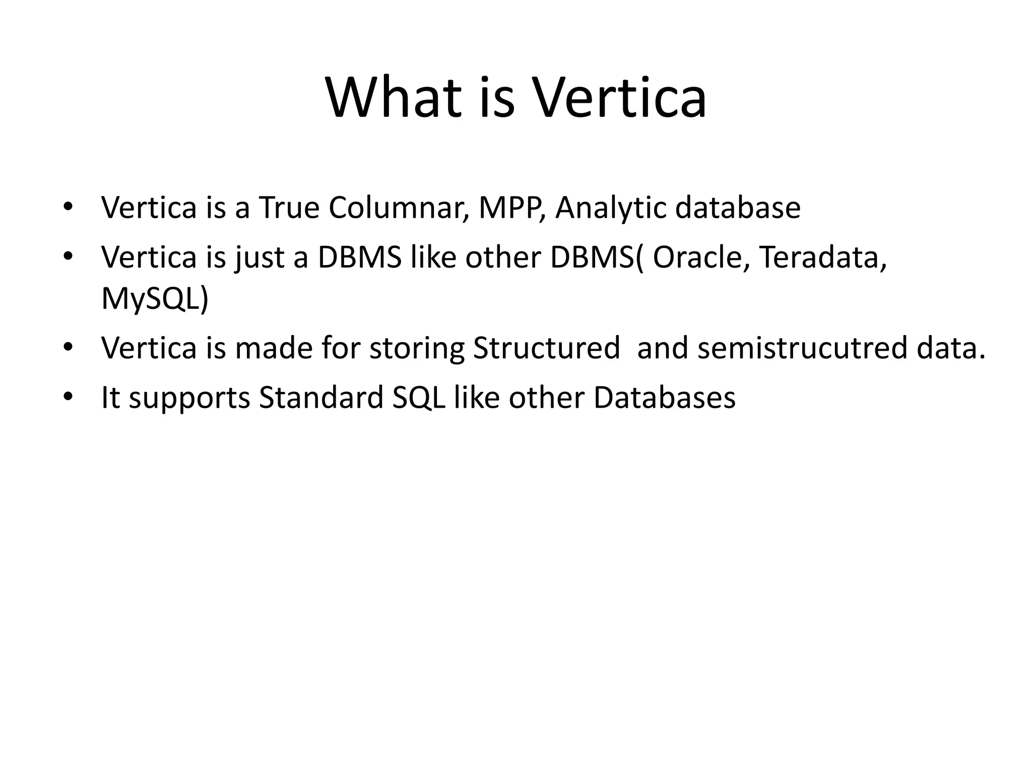 What is Vertica
• Vertica is a True Columnar, MPP, Analytic database
• Vertica is just a DBMS like other DBMS( Oracle, Teradata,
MySQL)
• Vertica is made for storing Structured and semistrucutred data.
• It supports Standard SQL like other Databases
 