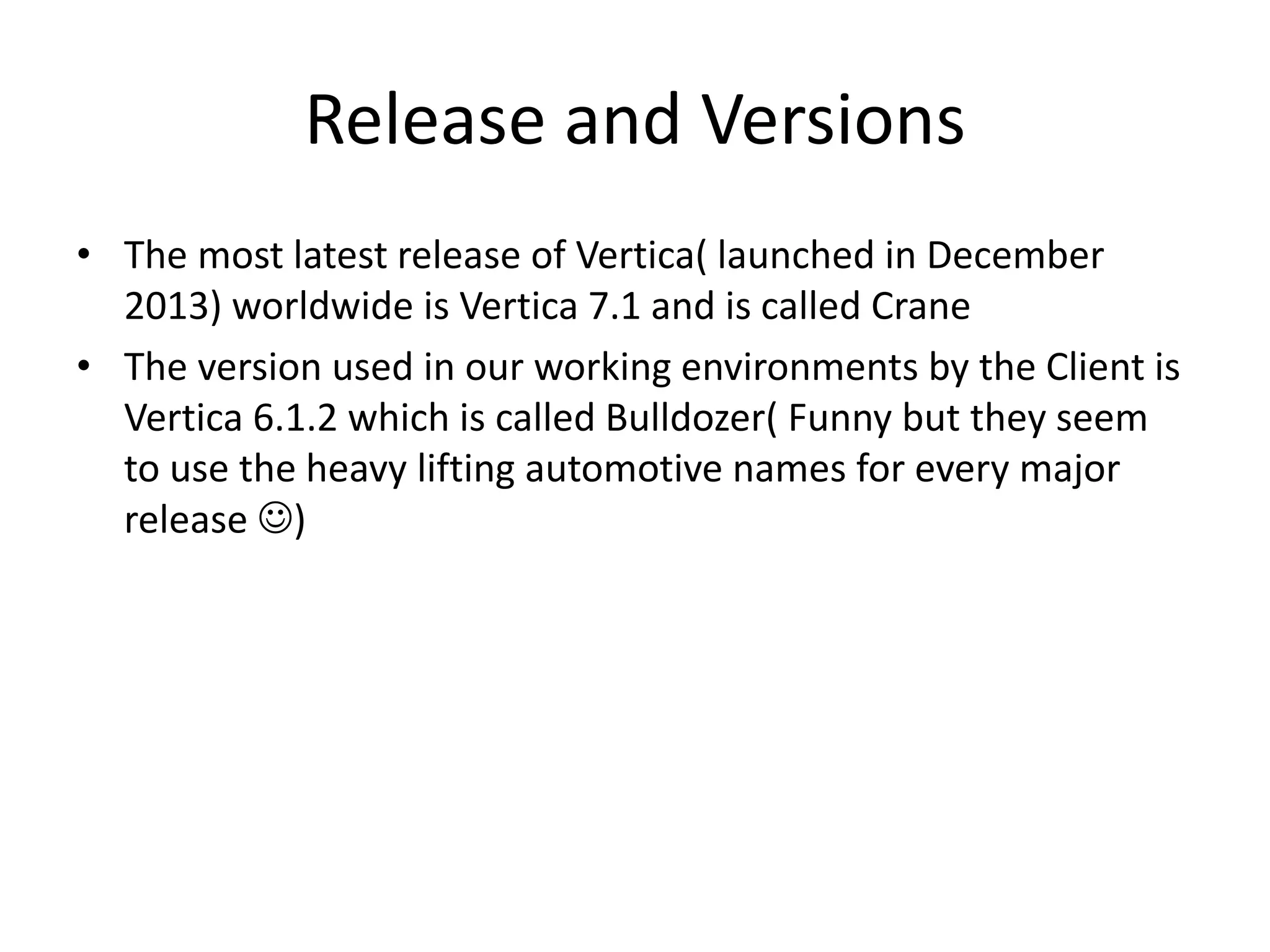 Release and Versions
• The most latest release of Vertica( launched in December
2013) worldwide is Vertica 7.1 and is called Crane
• The version used in our working environments by the Client is
Vertica 6.1.2 which is called Bulldozer( Funny but they seem
to use the heavy lifting automotive names for every major
release )
 