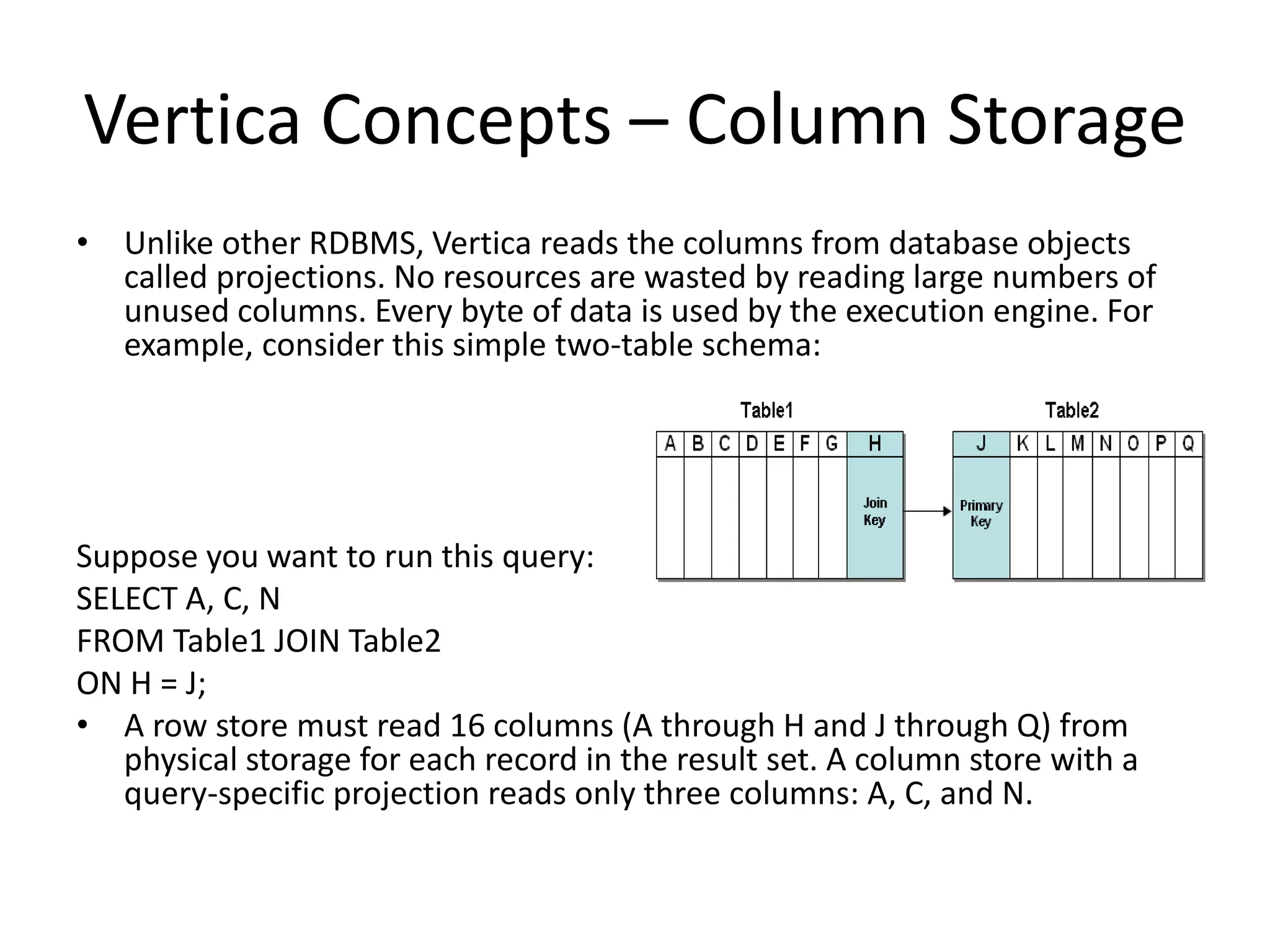 Vertica Concepts – Column Storage
• Unlike other RDBMS, Vertica reads the columns from database objects
called projections. No resources are wasted by reading large numbers of
unused columns. Every byte of data is used by the execution engine. For
example, consider this simple two-table schema:
Suppose you want to run this query:
SELECT A, C, N
FROM Table1 JOIN Table2
ON H = J;
• A row store must read 16 columns (A through H and J through Q) from
physical storage for each record in the result set. A column store with a
query-specific projection reads only three columns: A, C, and N.
 