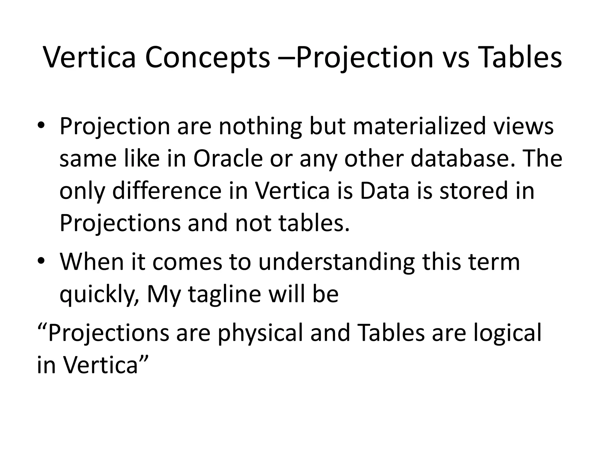 Vertica Concepts –Projection vs Tables
• Projection are nothing but materialized views
same like in Oracle or any other database. The
only difference in Vertica is Data is stored in
Projections and not tables.
• When it comes to understanding this term
quickly, My tagline will be
“Projections are physical and Tables are logical
in Vertica”
 