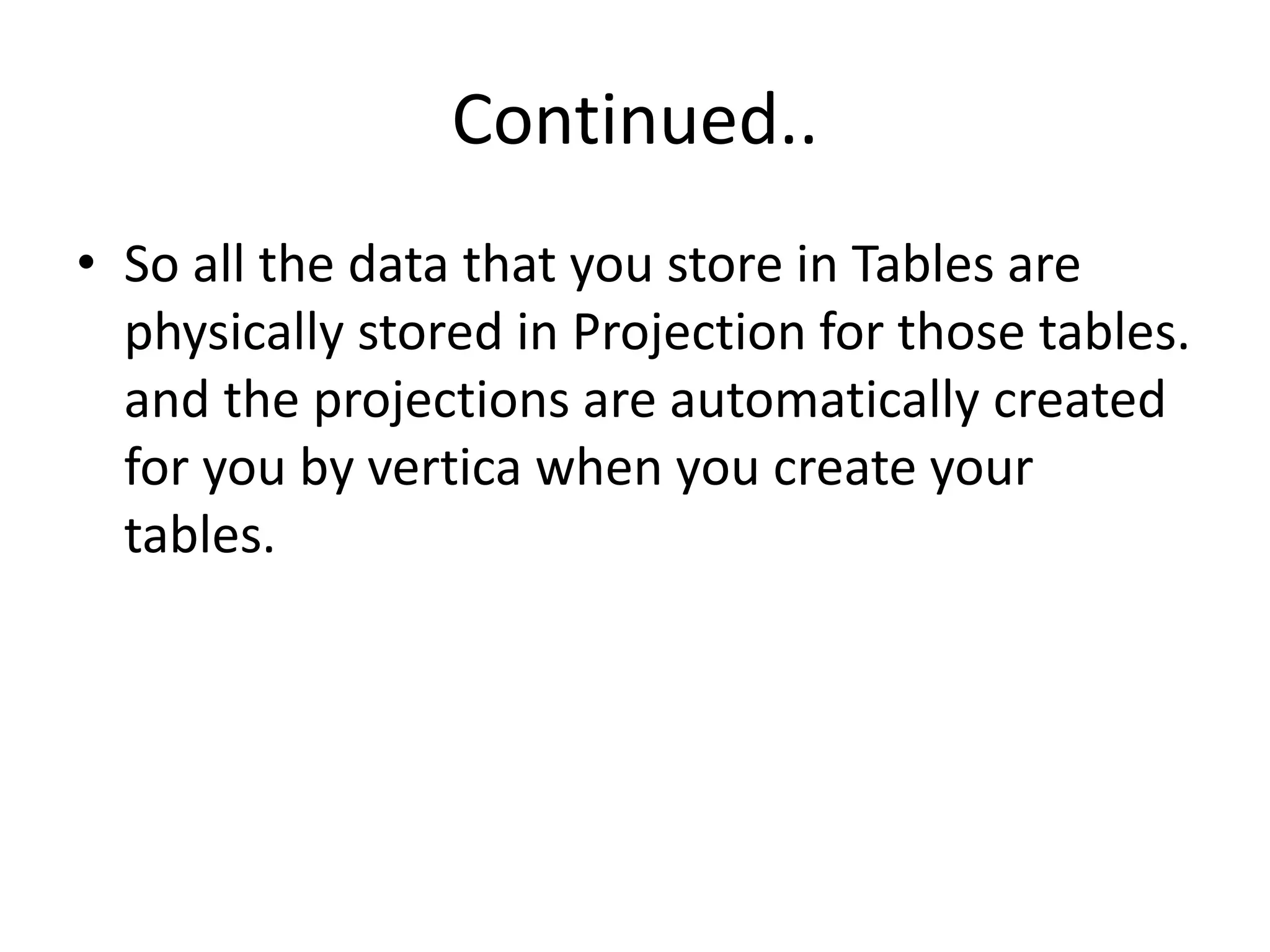 Continued..
• So all the data that you store in Tables are
physically stored in Projection for those tables.
and the projections are automatically created
for you by vertica when you create your
tables.
 