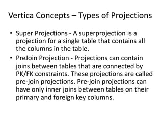 Vertica Concepts – Types of Projections
• Super Projections - A superprojection is a
projection for a single table that contains all
the columns in the table.
• PreJoin Projection - Projections can contain
joins between tables that are connected by
PK/FK constraints. These projections are called
pre-join projections. Pre-join projections can
have only inner joins between tables on their
primary and foreign key columns.
 