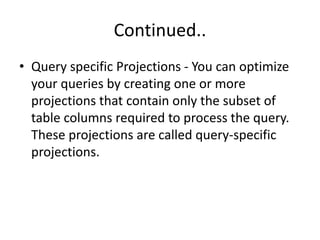 Continued..
• Query specific Projections - You can optimize
your queries by creating one or more
projections that contain only the subset of
table columns required to process the query.
These projections are called query-specific
projections.
 