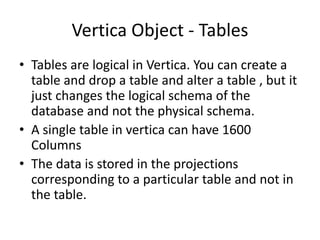 Vertica Object - Tables
• Tables are logical in Vertica. You can create a
table and drop a table and alter a table , but it
just changes the logical schema of the
database and not the physical schema.
• A single table in vertica can have 1600
Columns
• The data is stored in the projections
corresponding to a particular table and not in
the table.
 