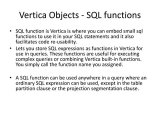 Vertica Objects - SQL functions
• SQL function is Vertica is where you can embed small sql
functions to use it in your SQL statements and it also
facilitates code re-usability.
• Lets you store SQL expressions as functions in Vertica for
use in queries. These functions are useful for executing
complex queries or combining Vertica built-in functions.
You simply call the function name you assigned.
• A SQL function can be used anywhere in a query where an
ordinary SQL expression can be used, except in the table
partition clause or the projection segmentation clause.
 
