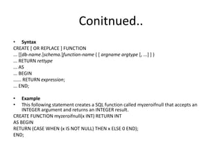 Conitnued..
• Syntax
CREATE [ OR REPLACE ] FUNCTION
... [[db-name.]schema.]function-name ( [ argname argtype [, ...] ] )
... RETURN rettype
... AS
... BEGIN
...... RETURN expression;
... END;
• Example
• This following statement creates a SQL function called myzeroifnull that accepts an
INTEGER argument and returns an INTEGER result.
CREATE FUNCTION myzeroifnull(x INT) RETURN INT
AS BEGIN
RETURN (CASE WHEN (x IS NOT NULL) THEN x ELSE 0 END);
END;
 