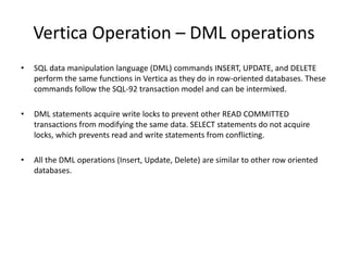 Vertica Operation – DML operations
• SQL data manipulation language (DML) commands INSERT, UPDATE, and DELETE
perform the same functions in Vertica as they do in row-oriented databases. These
commands follow the SQL-92 transaction model and can be intermixed.
• DML statements acquire write locks to prevent other READ COMMITTED
transactions from modifying the same data. SELECT statements do not acquire
locks, which prevents read and write statements from conflicting.
• All the DML operations (Insert, Update, Delete) are similar to other row oriented
databases.
 