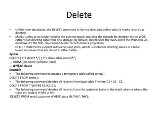 Delete
• Unlike most databases, the DELETE command in Vertica does not delete data; it marks records as
deleted.
• Marks tuples as no longer valid in the current epoch, marking the records for deletion in the WOS,
rather than deleting data from disk storage. By default, delete uses the WOS and if the WOS fills up,
overflows to the ROS. You cannot delete records from a projection.
• DELETE statements support subqueries and joins, which is useful for deleting values in a table
based on values that are stored in other tables.
Syntax
DELETE [ /*+ direct */ ] [ /*+ label(label-name)*/ ]
... FROM [[db-name.]schema.]table
... WHERE clause
Example
• The following command truncates a temporary table called temp1:
DELETE FROM temp1;
• The following command deletes all records from base table T where C1 = C2 - C1.
DELETE FROM T WHERE C1=C2-C1;
• The following command deletes all records from the customer table in the retail schema where the
state attribute is in MA or NH:
DELETE FROM retail.customer WHERE state IN ('MA', 'NH');
 