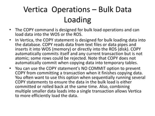 Vertica Operations – Bulk Data
Loading
• The COPY command is designed for bulk load operations and can
load data into the WOS or the ROS.
• In Vertica, the COPY statement is designed for bulk loading data into
the database. COPY reads data from text files or data pipes and
inserts it into WOS (memory) or directly into the ROS (disk). COPY
automatically commits itself and any current transaction but is not
atomic; some rows could be rejected. Note that COPY does not
automatically commit when copying data into temporary tables.
• You can use the COPY statement's NO COMMIT option to prevent
COPY from committing a transaction when it finishes copying data.
You often want to use this option when sequentially running several
COPY statements to ensure the data in the bulk load is either
committed or rolled back at the same time. Also, combining
multiple smaller data loads into a single transaction allows Vertica
to more efficiently load the data.
 