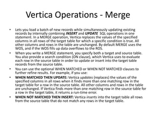 Vertica Operations - Merge
• Lets you load a batch of new records while simultaneously updating existing
records by internally combining INSERT and UPDATE SQL operations in one
statement. In a MERGE operation, Vertica replaces the values of the specified
columns in all rows of the target table for which a specific condition is true. All
other columns and rows in the table are unchanged. By default MERGE uses the
WOS, and if the WOS fills up data overflows to the ROS.
• When you write a MERGE statement, you specify both a target and source table.
You also provide a search condition (ON clause), which Vertica uses to evaluate
each row in the source table in order to update or insert into the target table
records from the source table.
• You can use the optional WHEN MATCHED or WHEN NOT MATCHED clauses to
further refine results. For example, if you use:
• WHEN MATCHED THEN UPDATE: Vertica updates (replaces) the values of the
specified columns in all rows when it finds more than one matching row in the
target table for a row in the source table. All other columns and rows in the table
are unchanged. If Vertica finds more than one matching row in the source table for
a row in the target table, it returns a run-time error.
• WHEN NOT MATCHED THEN INSERT: Vertica inserts into the target table all rows
from the source table that do not match any rows in the target table.
 