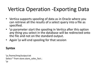 Vertica Operation -Exporting Data
• Vertica supports spooling of data as in Oracle where you
can retrieve all the results of a select query into a file as
specified.
• o parameter start the spooling in Vertica after this option
any thing you select in the database will be redirected onto
the file and not on the standard output.
• Again o will end spooling for that session
Syntax
o /home/tmp/output.txt
Select * from store.store_sales_fact ;
o
 