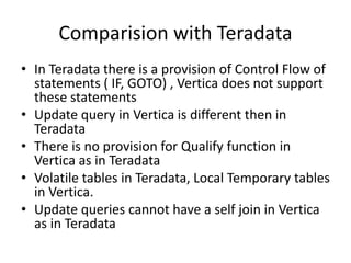 Comparision with Teradata
• In Teradata there is a provision of Control Flow of
statements ( IF, GOTO) , Vertica does not support
these statements
• Update query in Vertica is different then in
Teradata
• There is no provision for Qualify function in
Vertica as in Teradata
• Volatile tables in Teradata, Local Temporary tables
in Vertica.
• Update queries cannot have a self join in Vertica
as in Teradata
 