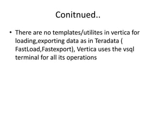 Conitnued..
• There are no templates/utilites in vertica for
loading,exporting data as in Teradata (
FastLoad,Fastexport), Vertica uses the vsql
terminal for all its operations
 