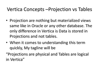 Vertica Concepts –Projection vs Tables
• Projection are nothing but materialized views
same like in Oracle or any other database. The
only difference in Vertica is Data is stored in
Projections and not tables.
• When it comes to understanding this term
quickly, My tagline will be
“Projections are physical and Tables are logical
in Vertica”
 