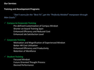 Our Services
Training and Development Programs
“Don’t worry for the “Best Fit”, get the “Perfectly Molded” manpower through
Man Excels.”
 Campus to Corporate Training
Pre-defined Customization of Campus Mindset
Shorter on-board Training Span
Enhanced Efficiency and Reduced Cost
Enhanced Job Satisfaction Level
 Corporate Training
Motivation and Magnification of Experienced Mindset
Better HR Cost Utilization
Enhanced Efficiency and Productivity
Retention of Workforce
 Student Training
Focused Mindset
Future Oriented Thought Process
Desired Performance
 