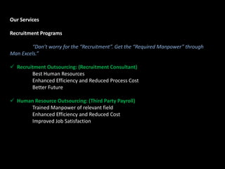 Our Services
Recruitment Programs
“Don’t worry for the “Recruitment”. Get the “Required Manpower” through
Man Excels.”
 Recruitment Outsourcing: (Recruitment Consultant)
Best Human Resources
Enhanced Efficiency and Reduced Process Cost
Better Future
 Human Resource Outsourcing: (Third Party Payroll)
Trained Manpower of relevant field
Enhanced Efficiency and Reduced Cost
Improved Job Satisfaction
 