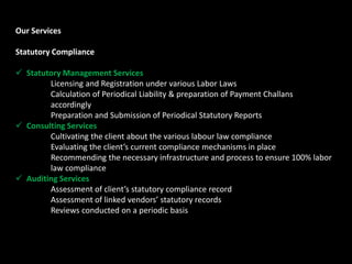 Our Services
Statutory Compliance
 Statutory Management Services
Licensing and Registration under various Labor Laws
Calculation of Periodical Liability & preparation of Payment Challans
accordingly
Preparation and Submission of Periodical Statutory Reports
 Consulting Services
Cultivating the client about the various labour law compliance
Evaluating the client’s current compliance mechanisms in place
Recommending the necessary infrastructure and process to ensure 100% labor
law compliance
 Auditing Services
Assessment of client’s statutory compliance record
Assessment of linked vendors’ statutory records
Reviews conducted on a periodic basis
 