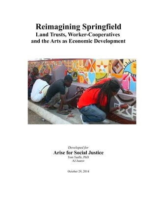 Reimagining Springfield
Land Trusts, Worker-Cooperatives
and the Arts as Economic Development
Developed for
Arise for Social Justice
Tom Taaffe, PhD
AJ Juarez
October 29, 2014
 