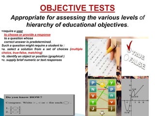 Appropriate for assessing the various levels of 
hierarchy of educational objectives. 
Require a user 
to choose or provide a response 
to a question whose correct answer 
is predetermined. 
Such a question might require a student to : 
a. select a solution from a set of choices 
(multiple choice, true-false, matching) 
b. identify an object or position (graphical ) 
c. supply brief numeric or text responses 
 