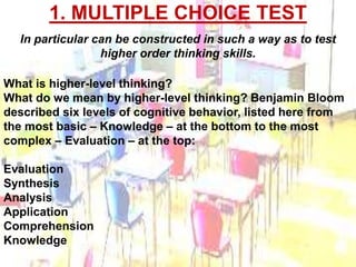 1. MULTIPLE CHOICE TEST 
In particular can be constructed in such a way as to test 
What is higher-level thinking? 
What do we mean by higher-level thinking? Benjamin Bloom 
described six levels of cognitive behavior, listed here from 
the most basic – Knowledge – at the bottom to the most 
complex – Evaluation – at the top: 
Evaluation 
Synthesis 
Analysis 
Application 
Comprehension 
Knowledge 
higher order thinking skills. 
 