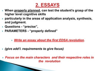  When properly planned, can test the student’s grasp of the 
higher level cognitive skills 
 particularly in the areas of application analysis, synthesis, 
and judgment. 
 Questions - “precise”, 
 PARAMETERS - “properly defined” 
 Write an essay about the first EDSA revolution. 
 (give add’l. requirements to give focus) 
 Focus on the main characters and their respective roles in 
the revolution 
 