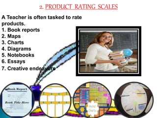 2. PRODUCT RATING SCALES 
A Teacher is often tasked to rate 
products. 
1. Book reports 
2. Maps 
3. Charts 
4. Diagrams 
5. Notebooks 
6. Essays 
7. Creative endeavors 
 