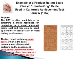 Purpose 
The CAT is often administered to 
determine a child's readiness for 
promotion to a more advanced 
grade level and may also be used 
by schools to satisfy state or local 
testing requirements. 
The test report includes a scale 
score, which is the basic 
measurement of how a child 
performs on the assessment 
scale score: determined by the 
total number of test items correct 
or through item-pattern scoring 
 