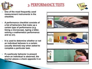  One of the most frequently used 
measurement instruments is the 
checklist. 
 A performance checklist consists of 
a list of behaviors that make up a 
certain type of performance (e.g. 
Using a microscope, typing a letter, 
solving a mathematics performance 
and so on). 
 It is used to determine whether or not 
an individual behaves in a certain 
(usually desired) way when asked to 
complete a particular task. 
 If a particular behavior is present 
when an individual is observed, the 
teacher places a check opposite it on 
the list. 
 
