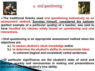The traditional Greeks used oral questioning extensively as an 
assessment method, Socrates himself, considered the epitome 
(perfect example of a particular quality) of a teacher, was said to 
have handled his classes solely based on questioning and oral 
interactions, 
Oral questioning is an appropriate assessment method when the 
objectives are: 
a.) to assess student’s stock knowledge and/or 
b.) to determine the student’s ability to communicate ideas 
in coherent (logical and consistent) verbal sentences. 
Of particular significance are the student’s state of mind and 
feelings, anxiety and nervousness in making oral presentations 
w/c could mask the student’s true ability. 
 