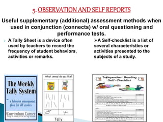Useful supplementary (additional) assessment methods when 
used in conjunction (connects) w/ oral questioning and 
performance tests. 
 A Tally Sheet is a device often 
used by teachers to record the 
frequency of student behaviors, 
activities or remarks. 
A Self-checklist is a list of 
several characteristics or 
activities presented to the 
subjects of a study. 
 