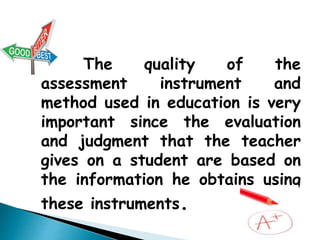 The quality of the assessment 
instrument and method used in education is 
very important since the evaluation and 
judgment that the teacher gives on a student 
are based on the information he obtains using 
these instruments. 
 