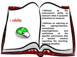 1. validity 
Defined as the 
instrument’s ability to 
measure what it purports 
(intention) to measure. 
Defined as referring to 
the appropriateness, 
correctness, 
meaningfulness and 
usefulness of the 
specific conclusions that 
a teacher reaches 
regarding the teaching-learning 
situation. 
 