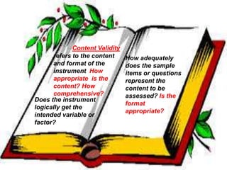 Content Validity 
refers to the content 
and format of the 
instrument How 
appropriate is the 
content? How 
comprehensive? 
How adequately 
does the sample 
items or questions 
represent the 
content to be 
assessed? Is the 
format 
appropriate? 
Does the instrument 
logically get the 
intended variable or 
factor? 
 