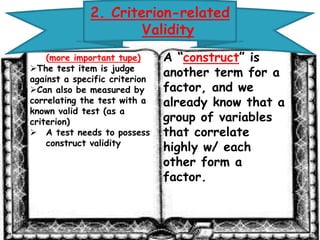 2. Criterion-related 
Validity 
(more important tupe) 
The test item is judge 
against a specific criterion 
Can also be measured by 
correlating the test with a 
known valid test (as a 
criterion) 
A test needs to possess 
construct validity 
A “construct” is 
another term for a 
factor, and we 
already know that 
a group of 
variables that 
correlate highly w/ 
each other form a 
factor. 
 