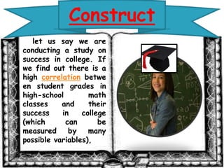 Construct 
let us say we are 
conducting a study on 
success in college. If 
we find out there is a 
high correlation betwe 
en student grades in 
high-school math 
classes and their 
success in college 
(which can be 
measured by many 
possible variables), 
 