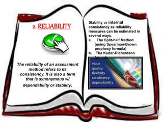 2. RELIABILITY 
The reliability of an assessment 
method refers to its 
consistency. It is also a term 
that is synonymous w/ 
dependability or stability. 
Stability or internal 
consistency as reliability 
measures can be estimated in 
several ways. 
a. The Split-half Method 
(using Spearman-Brown 
prophecy formula) 
b. The Kuder-Richardson 
formula 
 