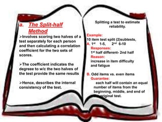 a. The Split-half 
Method 
Involves scoring two halves of a 
test separately for each person and 
then calculating a correlation 
coefficient for the two sets of 
scores. 
The coefficient indicates the 
degreee to w/c the two halves of the 
test provide the same results 
Hence, describes the internal 
consistency of the test. 
Splitting a test to estimate reliability. 
Example: 
10 item test split (2)subtests, 
A. 1st 1-5, 2nd 6-10 
Responses: 
1st half different- 2nd half 
Reason: 
increase in item difficulty 
and fatigue 
B. Odd items vs. even items 
Guarantee: 
each half will contain an equal 
number of items from the 
beginning, middle, and end of the 
original test. 
 
